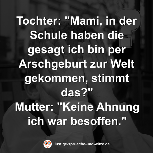 Tochter: "Mami, in der Schule haben die gesagt ich bin per Arschgeburt zur Welt gekommen, stimmt das?" Mutter: "Keine Ahnung ich war besoffen."