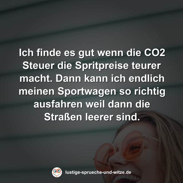 Ich finde es gut wenn die CO2 Steuer die Spritpreise teurer macht. Dann kann ich endlich meinen Sportwagen so richtig ausfahren weil dann die Stra&szlig;en leerer sind.