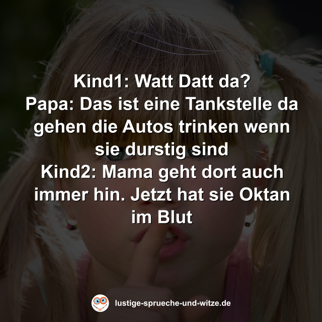 Kind1: Watt Datt da? Papa: Das ist eine Tankstelle da gehen die Autos trinken wenn sie durstig sind Kind2: Mama geht dort auch immer hin. Jetzt hat sie Oktan im Blut