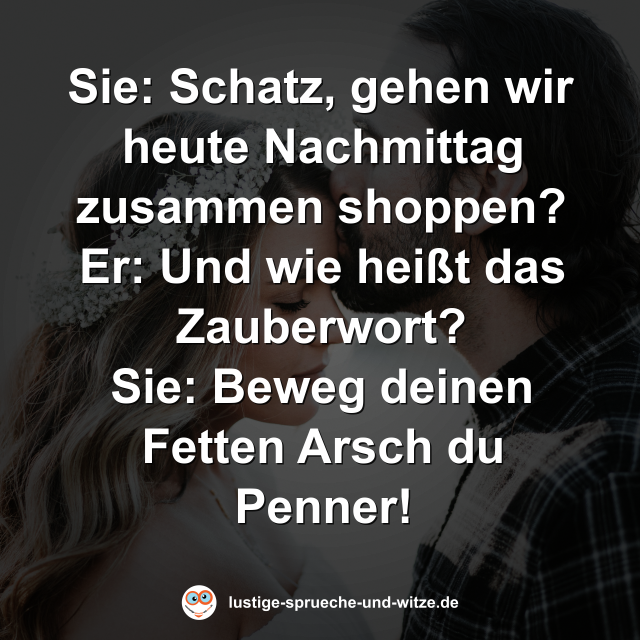 Sie: Schatz, gehen wir heute Nachmittag zusammen shoppen? Er: Und wie hei&szlig;t das Zauberwort? Sie: Beweg deinen Fetten Arsch du Penner!