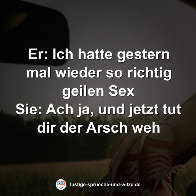 Er: Ich hatte gestern mal wieder so richtig geilen Sex Sie: Ach ja, und jetzt tut dir der Arsch weh