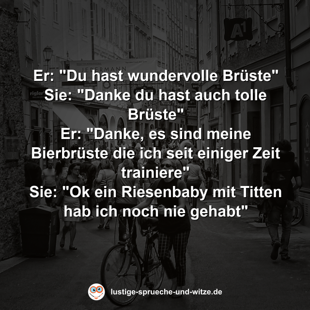 Er: "Du hast wundervolle Br&uuml;ste" Sie: "Danke du hast auch tolle Br&uuml;ste" Er: "Danke, es sind meine Bierbr&uuml;ste die ich seit einiger Zeit trainiere" Sie: "Ok ein Riesenbaby mit Titten hab ich noch nie gehabt"