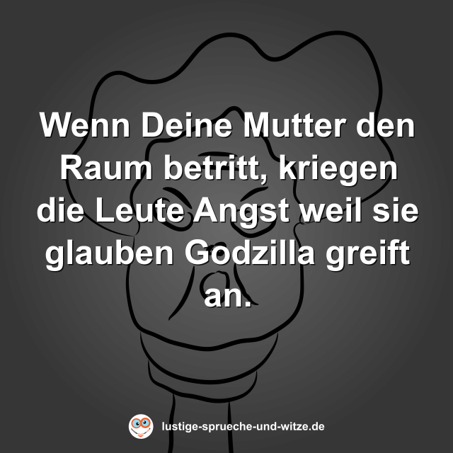 Wenn Deine Mutter den Raum betritt, kriegen die Leute Angst weil sie glauben Godzilla greift an.
