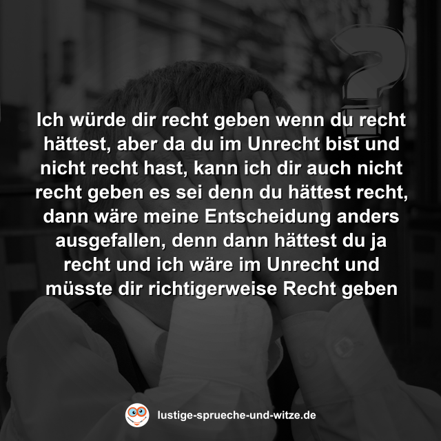 Ich w&uuml;rde dir recht geben wenn du recht h&auml;ttest, aber da du im Unrecht bist und nicht recht hast, kann ich dir auch nicht recht geben es sei denn du h&auml;ttest recht, dann w&auml;re meine Entscheidung anders ausgefallen, denn dann h&auml;ttest du ja recht und ich w&auml;re im Unrecht und m&uuml;sste dir richtigerweise Recht geben