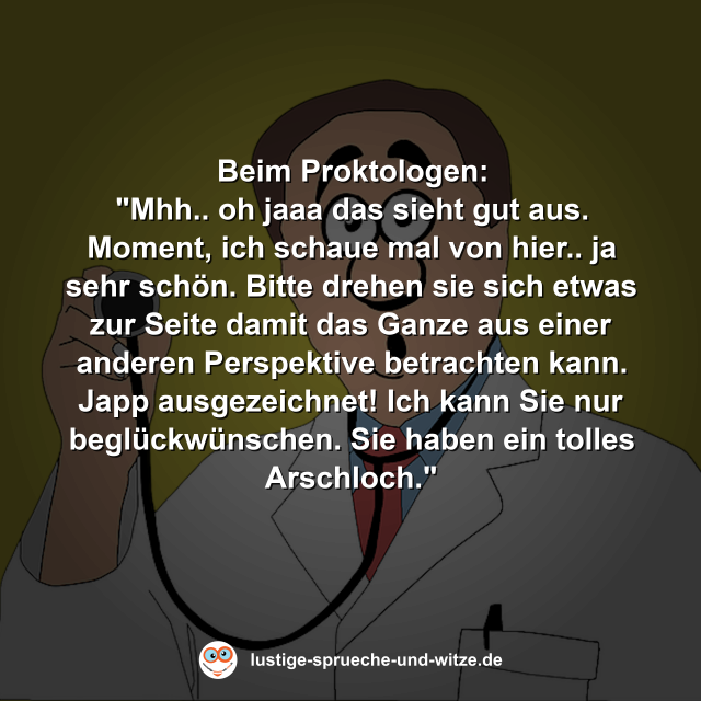 Beim Proktologen: "Mhh.. oh jaaa das sieht gut aus. Moment, ich schaue mal von hier.. ja sehr sch&ouml;n. Bitte drehen sie sich etwas zur Seite damit das Ganze aus einer anderen Perspektive betrachten kann. Japp ausgezeichnet! Ich kann Sie nur begl&uuml;ckw&uuml;nschen. Sie haben ein tolles Arschloch."