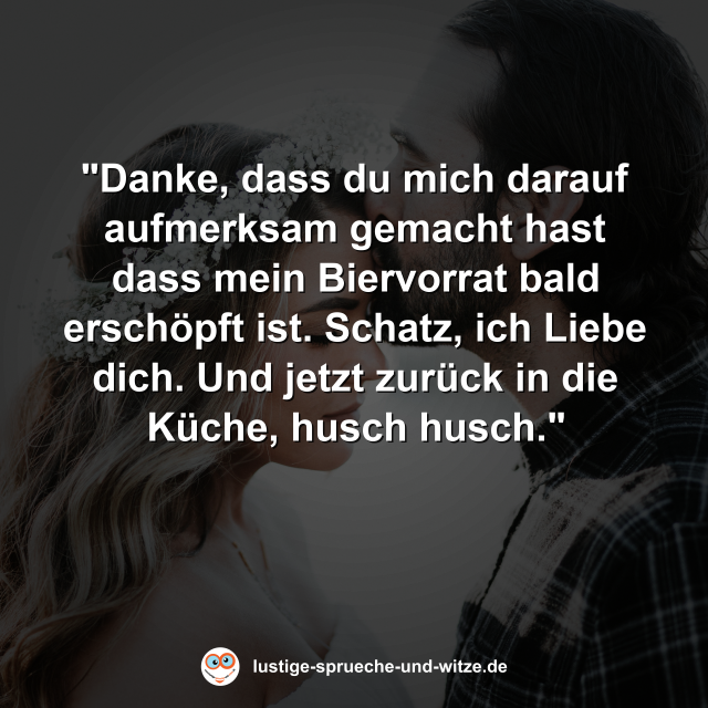 "Danke, dass du mich darauf aufmerksam gemacht hast dass mein Biervorrat bald ersch&ouml;pft ist. Schatz, ich Liebe dich. Und jetzt zur&uuml;ck in die K&uuml;che, husch husch."