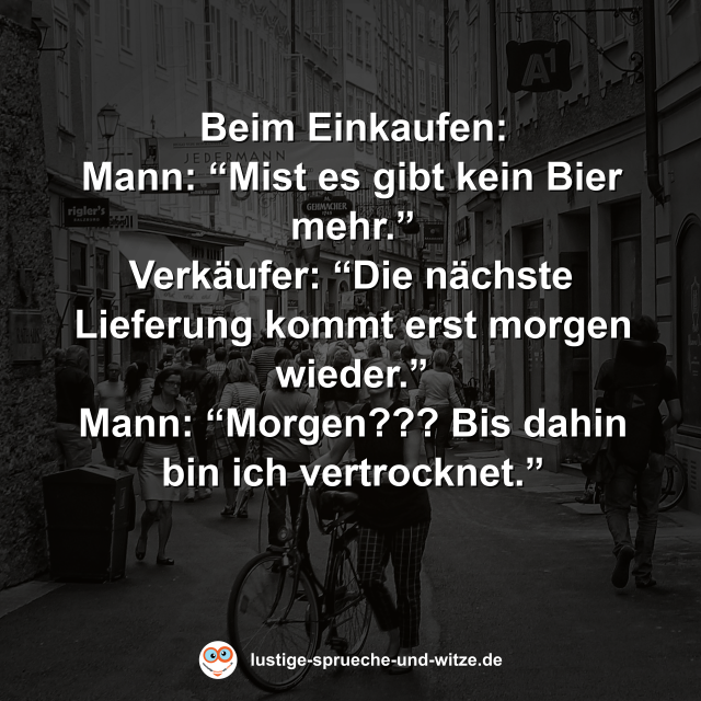 Beim Einkaufen: Mann: &ldquo;Mist es gibt kein Bier mehr.&rdquo; Verk&auml;ufer: &ldquo;Die n&auml;chste Lieferung kommt erst morgen wieder.&rdquo; Mann: &ldquo;Morgen??? Bis dahin bin ich vertrocknet.&rdquo;