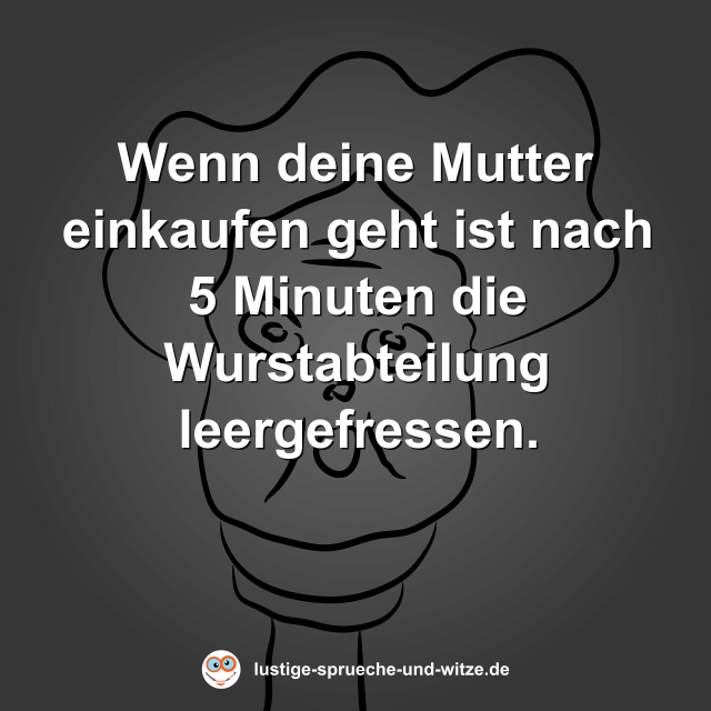 Wenn deine Mutter einkaufen geht ist nach 5 Minuten die Wurstabteilung leergefressen.