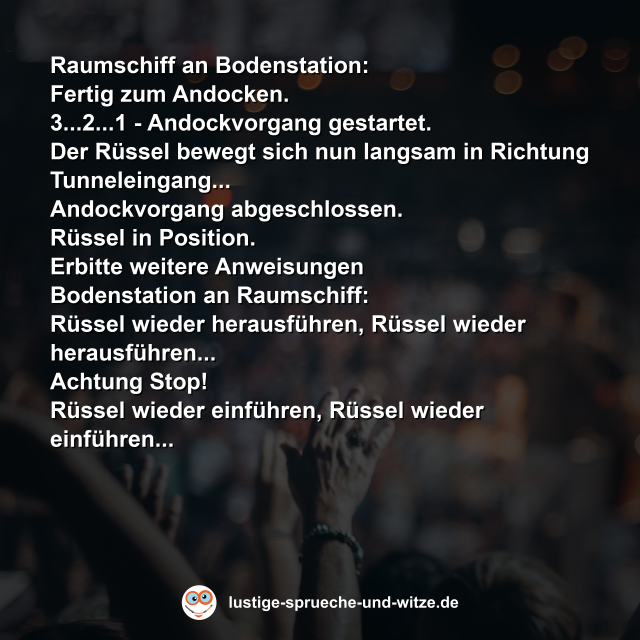 Raumschiff an Bodenstation:  Fertig zum Andocken.  3...2...1 - Andockvorgang gestartet.  Der R&uuml;ssel bewegt sich nun langsam in Richtung Tunneleingang...  Andockvorgang abgeschlossen.  R&uuml;ssel in Position.  Erbitte weitere Anweisungen Bodenstation an Raumschiff:  R&uuml;ssel wieder herausf&uuml;hren, R&uuml;ssel wieder herausf&uuml;hren...  Achtung Stop!  R&uuml;ssel wieder einf&uuml;hren, R&uuml;ssel wieder einf&uuml;hren...