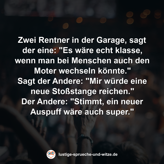 Zwei Rentner in der Garage, sagt der eine: Es w&auml;re echt klasse, wenn man bei Menschen auch den Moter wechseln k&ouml;nnte. Sagt der Andere: Mir w&uuml;rde eine neue Sto&szlig;stange reichen. Der Andere: Stimmt, eine neuer Auspuss w&auml;re auch super.