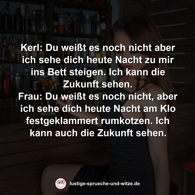 Kerl: Du wei&szlig;t es noch nicht aber ich sehe dich heute Nacht zu mir ins Bett steigen. Ich kann die Zukunft sehen. Frau: Du wei&szlig;t es noch nicht, aber ich sehe dich heute Nacht am Klo festgeklammert rumkotzen. Ich kann auch die Zukunft sehen.