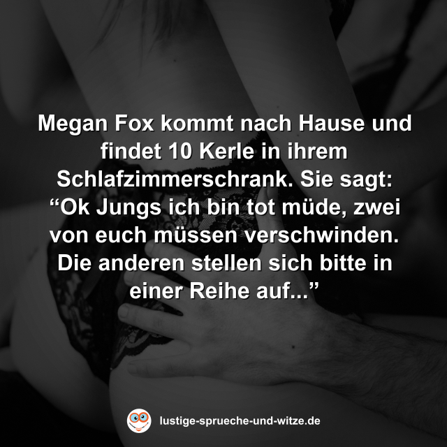Megan Fox kommt nach Hause und findet 10 Kerle in ihrem Schlafzimmerschrank. Sie sagt: &ldquo;Ok Jungs ich bin tot m&uuml;de, zwei von euch m&uuml;ssen verschwinden. Die anderen stellen sich bitte in einer Reihe auf...&rdquo;
