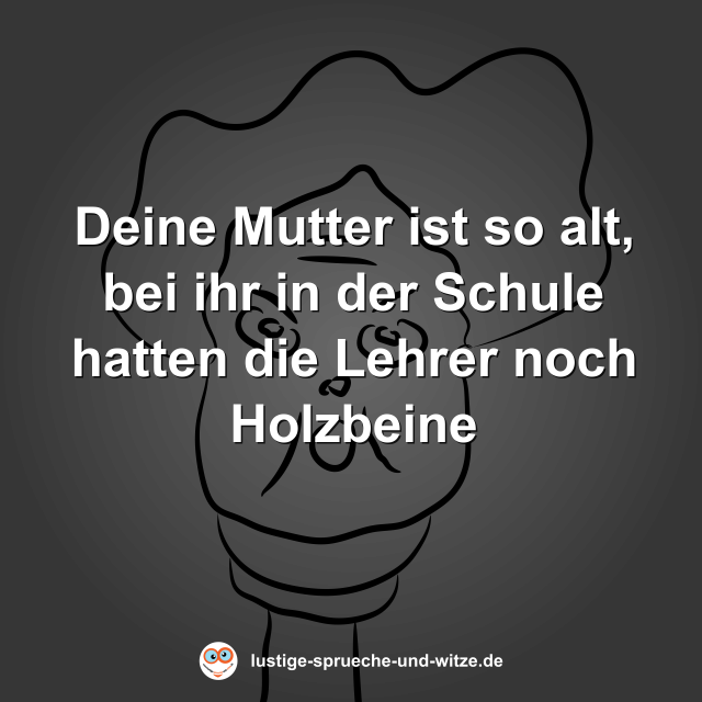 Deine Mutter ist so alt, bei ihr in der Schule hatten die Lehrer noch Holzbeine