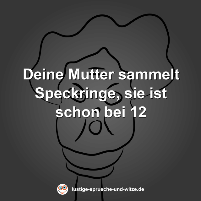 Deine Mutter sammelt Speckringe, sie ist schon bei 12
