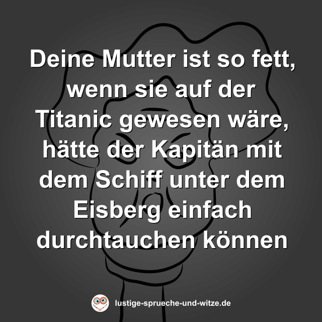 Deine Mutter ist so fett, wenn sie auf der Titanic gewesen w&auml;re, h&auml;tte der Kapit&auml;n mit dem Schiff unter dem Eisberg einfach durchtauchen k&ouml;nnen