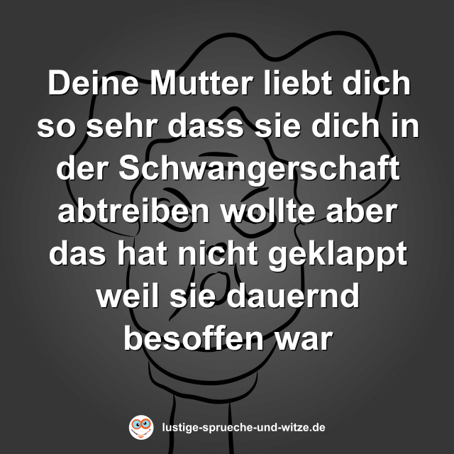 Deine Mutter liebt dich so sehr dass sie dich in der Schwangerschaft abtreiben wollte aber das hat nicht geklappt weil sie dauernd besoffen war
