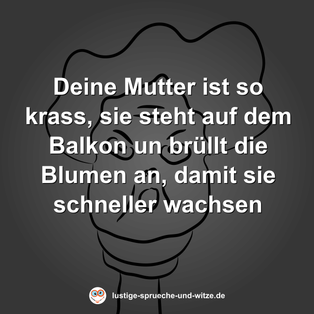 Deine Mutter ist so krass, sie steht auf dem Balkon un br&uuml;llt die Blumen an, damit sie schneller wachsen