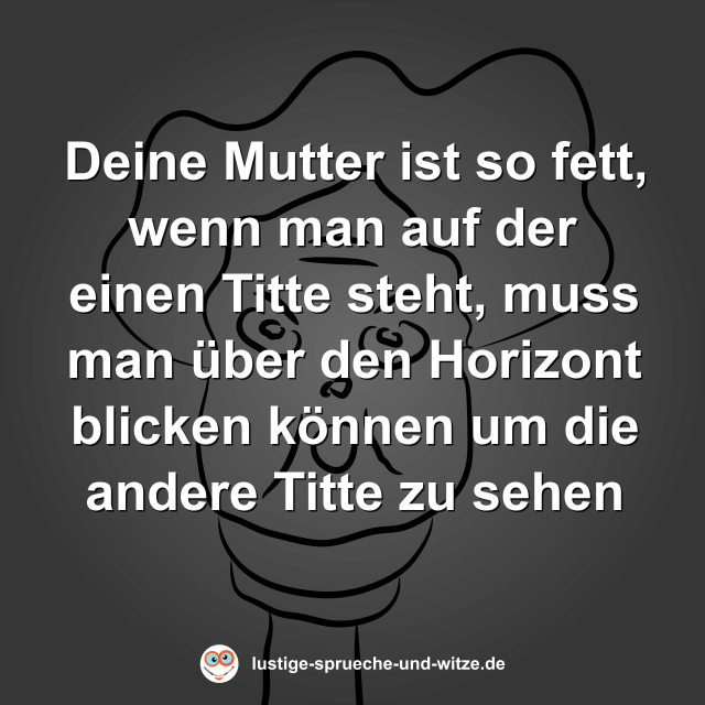 Deine Mutter ist so fett, wenn man auf der einen Titte steht, muss man &uuml;ber den Horizont blicken k&ouml;nnen um die andere Titte zu sehen