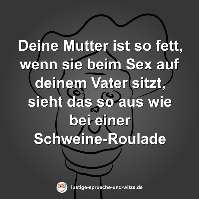 Deine Mutter ist so fett, wenn sie beim Sex auf deinem Vater sitzt, sieht das so aus wie bei einer Schweine-Roulade