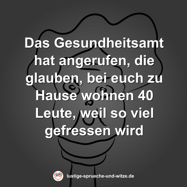 Das Gesundheitsamt hat angerufen, die glauben, bei euch zu Hause wohnen 40 Leute, weil so viel gefressen wird