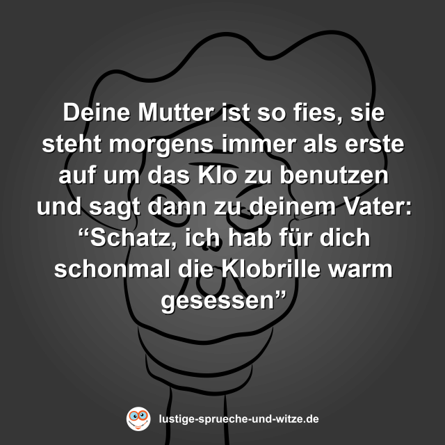 Deine Mutter ist so fies, sie steht morgens immer als erste auf um das Klo zu benutzen und sagt dann zu deinem Vater: &ldquo;Schatz, ich hab f&uuml;r dich schonmal die Klobrille warm gesessen&rdquo;